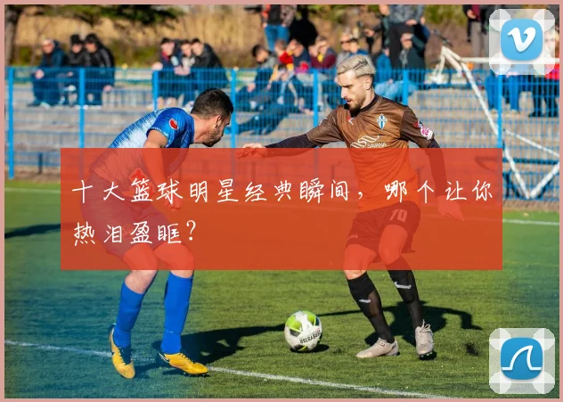 十大篮球明星经典瞬间，哪个让你热泪盈眶？
