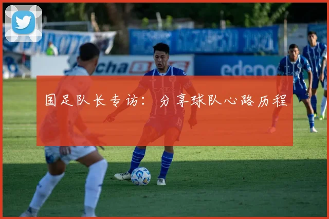 国足队长专访：分享球队心路历程