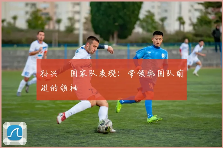 孙兴慜国家队表现：带领韩国队前进的领袖