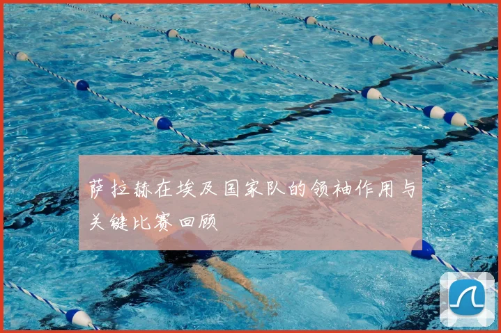 萨拉赫在埃及国家队的领袖作用与关键比赛回顾