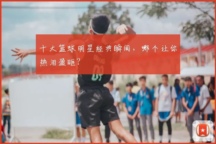 十大篮球明星经典瞬间,哪个让你热泪盈眶?